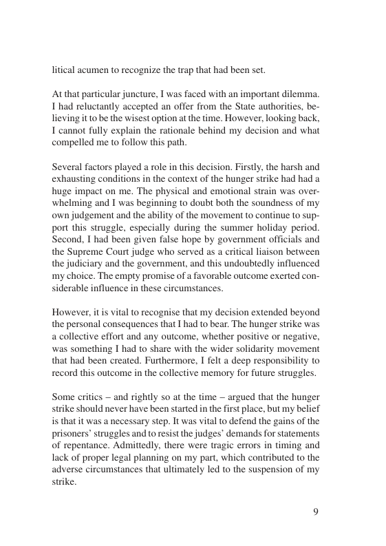 litical acumen to recognize the trap that had been set At that particular juncture, T was faced with an important dilemma. 1 had reluctantly accepted an offer from the State authorities, be- lieving itto be the wisest option at the time. However, looking back, T cannot fully explain the rationale behind my decision and what compelled me to follow this path. Several factors played a role in this decision. Firstly, the harsh and exhausting conditions in the context of the hunger strike had had a huge impact on me. The physical and emotional strain was over- whelming and I was beginning to doubt both the soundness of my own judgement and the ability of the movement to continue to sup- port this struggle, especially during the summer holiday period. Second, T had been given false hope by government officials and the Supreme Court judge who served as a critical liaison between the judiciary and the government, and this undoubtedly influenced my choice. The empty promise of a favorable outcome exerted con- siderable influence in these circumstances. However, it s vital to recognise that my decision extended beyond the personal consequences that I had to bear. The hunger strike was a collective effort and any outcome, whether positive or negative, was something 1 had to share with the wider solidarity movement that had been created. Furthermore, I felt a deep responsibility to record this outcome in the collective memory for future struggles Some critics — and rightly so at the time — argued that the hunger strike should never have been started in the first place, but my belief is that it was a necessary step. It was vital to defend the gains of the prisoners’ struggles and to resist the judges’ demands for statements of repentance. Admittedly, there were tragic errors in timing and lack of proper legal planning on my part, which contributed to the adverse circumstances that ultimately led to the suspension of my strike.